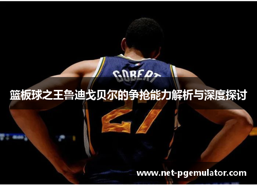 篮板球之王鲁迪戈贝尔的争抢能力解析与深度探讨