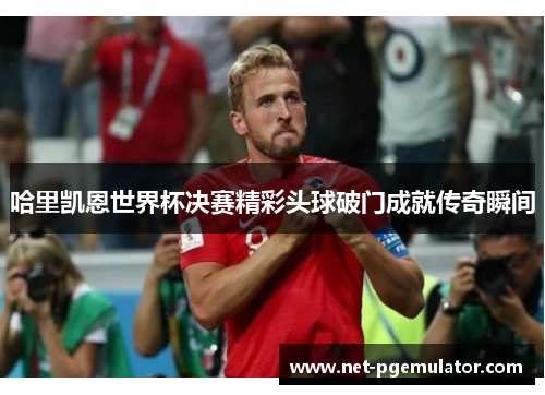哈里凯恩世界杯决赛精彩头球破门成就传奇瞬间