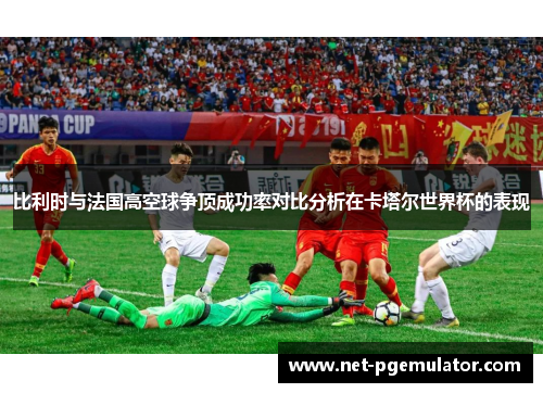 比利时与法国高空球争顶成功率对比分析在卡塔尔世界杯的表现