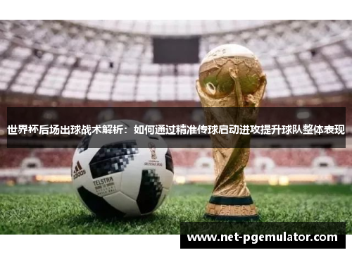 世界杯后场出球战术解析：如何通过精准传球启动进攻提升球队整体表现