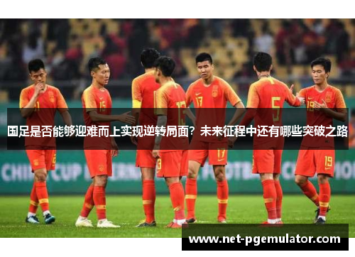 国足是否能够迎难而上实现逆转局面？未来征程中还有哪些突破之路