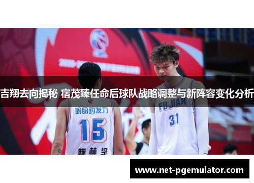 吉翔去向揭秘 宿茂臻任命后球队战略调整与新阵容变化分析