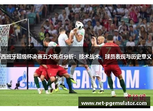 西班牙超级杯决赛五大亮点分析：技术战术、球员表现与历史意义