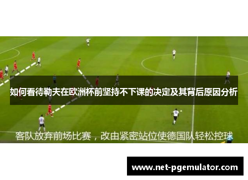 如何看待勒夫在欧洲杯前坚持不下课的决定及其背后原因分析
